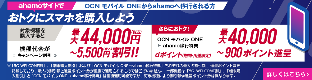 ahamoサイトでOCN モバイル ONEからahamoへ移行しておトクにスマホを購入しよう！対象機種を購入すると機種代金が最大44,000円（税込）〜5,500円（税込）割引！OCN モバイル ONE → ahamo移行特典で、さらにおトク！dポイント（期間・用途限定）最大40,000〜900ポイント進呈　詳しくはこちら